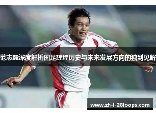 范志毅深度解析国足辉煌历史与未来发展方向的独到见解