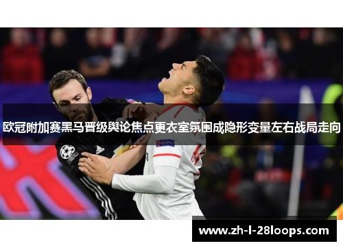 欧冠附加赛黑马晋级舆论焦点更衣室氛围成隐形变量左右战局走向